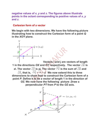 negative values of x, y and z. The figures above illustrate
points in the octant corresponding to positive values of x, y
and z.

 Cartesian form of a vector

We begin with two dimensions. We have the following picture
illustrating how to construct the Cartesian form of a point Q
in the XOY plane.




                            Vectors i and j are vectors of length
1 in the directions OX and OY respectively. The vector          is
 xi. The vector     is yj. The vector     is the sum of      and
        , that is,             We now extend this to three
dimensions to show how to construct the Cartesian form of a
point P. Define k to be a vector of length 1 in the direction of
       OZ. We now have the following picture .Draw a
            perpendicular PT from P to the OZ axis.
 