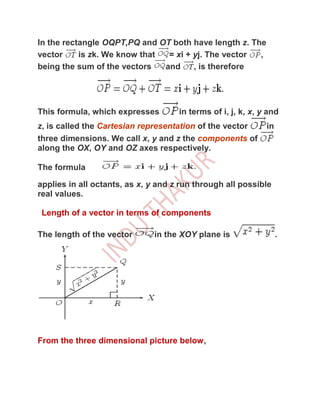 In the rectangle OQPT,PQ and OT both have length z. The
vector     is zk. We know that  = xi + yj. The vector ,
being the sum of the vectors   and     , is therefore




This formula, which expresses        in terms of i, j, k, x, y and
z, is called the Cartesian representation of the vector       in
three dimensions. We call x, y and z the components of
along the OX, OY and OZ axes respectively.

The formula

applies in all octants, as x, y and z run through all possible
real values.

 Length of a vector in terms of components

The length of the vector      in the XOY plane is                  .




From the three dimensional picture below,
 