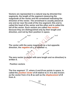 Vectors are represented in a natural way by directed line
segments, the length of the segment measuring the
magnitude of the vector and the arrowhead indicating the
direction of the vector. The arrowhead is usually placed at
one end (or near the end) of the line segment; this end is
called the head of the vector and the other end is called the
tail of the vector. Such vectors are called free vectors
because they are distinguished only by their length and
direction, and not by their position in space.




The vector with the same magnitude as u but opposite
direction, the negative of u, is labelled -u.




The zero vector (a vector with zero length and no direction) is
written 0.

 Position vectors


The line segment     , where A and B are points in space, is
called the position vector of B relative to A. It is also known
as the vector from A to B as well as the displacement of B
from A.
 
