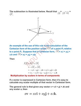 The subtraction is illustrated below. Recall that     =    -     =
  .




An example of the use of this rule is the calculation of the
Cartesian form of the position vector      of a point P2 relative
to a point P1. Suppose that in Cartesian form,     = x1 i + y1 j +
z1k and     = x2i + y2j + z2k.

Then




 Multiplication by scalars in terms of components

If a vector is expressed in Cartesian form, then it’s easy to
calculate any scalar multiple of that vector in Cartesian form.

The general rule is that given any vector v = xi + yj + zk and
any scalar a, then
 