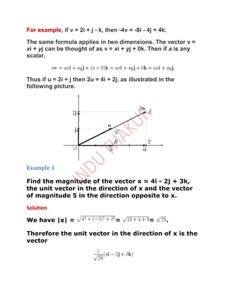 For example, if v = 2i + j - k, then -4v = -8i - 4j + 4k.

The same formula applies in two dimensions. The vector v =
xi + yj can be thought of as v = xi + yj + 0k. Then if a is any
scalar,



Thus if u = 2i + j then 2u = 4i + 2j, as illustrated in the
following picture.




Example 1

Find the magnitude of the vector x = 4i - 2j + 3k,
the unit vector in the direction of x and the vector
of magnitude 5 in the direction opposite to x.

Solution

We have |x| =                       =            =      .

Therefore the unit vector in the direction of x is the
vector
 