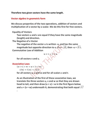 Therefore two given vectors have the same length.

Vector algebra in geometric form

We discuss properties of the two operations, addition of vectors and
multiplication of a vector by a scalar. We do this first for free vectors.

 Equality of Vectors
     Two vectors u and v are equal if they have the same magnitude
     (length) and direction.
 The Negative of a Vector
     The negative of the vector u is written -u, and has the same
     magnitude but opposite direction to u. If u =    , then -u = .
 Commutative Law of Addition


     for all vectors v and u.

 Associative Laws


     for all vectors u, v and w and for all scalars s and t.

     As an illustration of the first of these associative laws, we
     translate the three vectors u, v and w so that they are drawn
     head to tail, and then draw (u + v) + w in the first figure below
     and u + (v + w) underneath it, demonstrating that both equal
     .
 