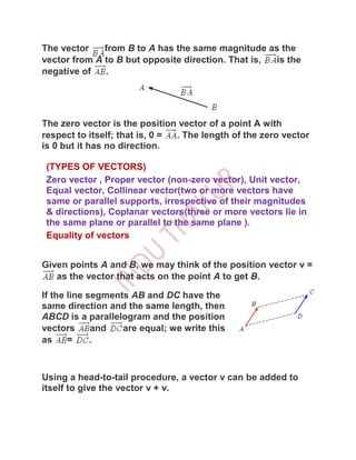 The vector    from B to A has the same magnitude as the
vector from A to B but opposite direction. That is, is the
negative of   .




The zero vector is the position vector of a point A with
respect to itself; that is, 0 = . The length of the zero vector
is 0 but it has no direction.

 (TYPES OF VECTORS)
 Zero vector , Proper vector (non-zero vector), Unit vector,
 Equal vector, Collinear vector(two or more vectors have
 same or parallel supports, irrespective of their magnitudes
 & directions), Coplanar vectors(three or more vectors lie in
 the same plane or parallel to the same plane ).
 Equality of vectors


Given points A and B, we may think of the position vector v =
   as the vector that acts on the point A to get B.

If the line segments AB and DC have the
same direction and the same length, then
ABCD is a parallelogram and the position
vectors      and   are equal; we write this
as     =     .



Using a head-to-tail procedure, a vector v can be added to
itself to give the vector v + v.
 