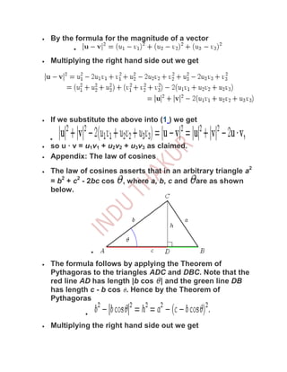 By the formula for the magnitude of a vector

Multiplying the right hand side out we get




If we substitute the above into (1 ) we get


so u · v = u1v1 + u2v2 + u3v3 as claimed.
Appendix: The law of cosines
The law of cosines asserts that in an arbitrary triangle a2
= b2 + c2 - 2bc cos , where a, b, c and are as shown
below.




The formula follows by applying the Theorem of
Pythagoras to the triangles ADC and DBC. Note that the
red line AD has length |b cos | and the green line DB
has length c - b cos . Hence by the Theorem of
Pythagoras


Multiplying the right hand side out we get
 