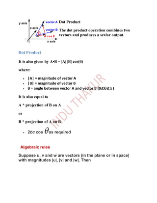 Dot Product

                           The dot product operation combines two
                           vectors and produces a scalar output.



Dot Product

It is also given by A•B = |A| |B| cos(θ)

where:

     |A| = magnitude of vector A
     |B| = magnitude of vector B
     θ = angle between vector A and vector B (0≤Ѳ≤п )

It is also equal to

A * projection of B on A

or

B * projection of A on B

     2bc cos          as required


 Algebraic rules

Suppose u, v and w are vectors (in the plane or in space)
with magnitudes |u|, |v| and |w|. Then
 