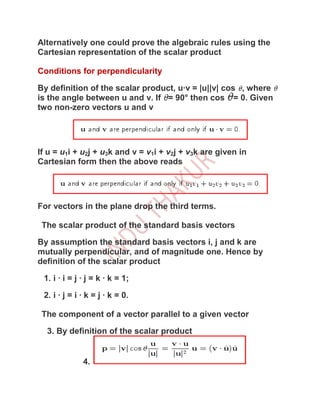 Alternatively one could prove the algebraic rules using the
Cartesian representation of the scalar product

Conditions for perpendicularity

By definition of the scalar product, u·v = |u||v| cos , where
is the angle between u and v. If = 90° then cos = 0. Given
two non-zero vectors u and v




If u = u1i + u2j + u3k and v = v1i + v2j + v3k are given in
Cartesian form then the above reads




For vectors in the plane drop the third terms.

 The scalar product of the standard basis vectors

By assumption the standard basis vectors i, j and k are
mutually perpendicular, and of magnitude one. Hence by
definition of the scalar product

 1. i · i = j · j = k · k = 1;

 2. i · j = i · k = j · k = 0.

 The component of a vector parallel to a given vector

  3. By definition of the scalar product


              4.
 