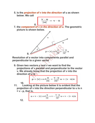 5. is the projection of v into the direction of u as shown
    below. We call


                   6.
 7. the component of v in the direction of u. The geometric
    picture is shown below.




            8.
Resolution of a vector into components parallel and
perpendicular to a given vector

 9. Given two vectors u and v we want to find the
    projections of v parallel and perpendicular to the vector
    v. We already know that the projection of v into the
    direction of u is


      10.
 11.     Looking at the picture below it is evident that the
   projection of v into the direction perpendicular to u is n
   = v - p, that is,


      12.
 