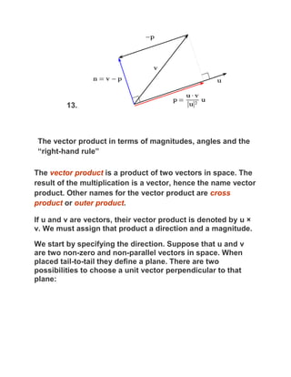 13.



 The vector product in terms of magnitudes, angles and the
 “right-hand rule”

The vector product is a product of two vectors in space. The
result of the multiplication is a vector, hence the name vector
product. Other names for the vector product are cross
product or outer product.

If u and v are vectors, their vector product is denoted by u ×
v. We must assign that product a direction and a magnitude.

We start by specifying the direction. Suppose that u and v
are two non-zero and non-parallel vectors in space. When
placed tail-to-tail they define a plane. There are two
possibilities to choose a unit vector perpendicular to that
plane:
 