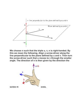 We choose n such that the triple u, v, n is right-handed. By
this we mean the following. Align a screw-driver along the
line perpendicular to the plane defined by u and v. Then turn
the screw-driver such that u moves to v through the smaller
angle. The direction of n is then given by the direction the




screw m                       oves.
 