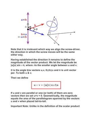 Note that it is irrelevant which way we align the screw-driver,
the direction in which the screw moves will be the same
either way.

Having established the direction it remains to define the
magnitude of the vector product. We let the magnitude be
|u||v| sin , where is the smaller angle between u and v.

Ѳ is the angle b/w vectors u,v, 0≤Ѳ≤п and    is unit vector
per. To both u & v.

Then we define




If u and v are parallel or one (or both) of them are zero
vectors then we set u×v = 0. Geometrically, the magnitude
equals the area of the parallelogram spanned by the vectors
u and v when placed tail-to-tail.

Important Note: Unlike in the definition of the scalar product
 