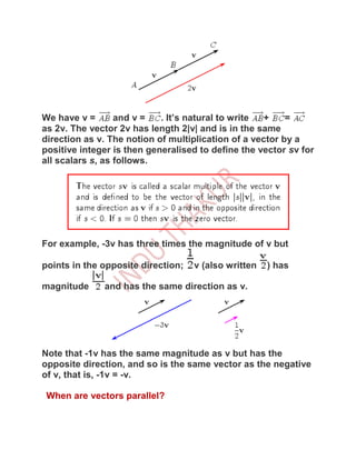 We have v =       and v =   . It’s natural to write +     =
as 2v. The vector 2v has length 2|v| and is in the same
direction as v. The notion of multiplication of a vector by a
positive integer is then generalised to define the vector sv for
all scalars s, as follows.




For example, -3v has three times the magnitude of v but

points in the opposite direction;   v (also written   ) has

magnitude     and has the same direction as v.




Note that -1v has the same magnitude as v but has the
opposite direction, and so is the same vector as the negative
of v, that is, -1v = -v.

 When are vectors parallel?
 