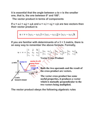 it is essential that the angle between u to v is the smaller
one, that is, the one between 0° and 180°.
  The vector product in terms of components

If u = u1i + u2j + u3k and u = v1i + v2j + v3k are two vectors then
their vector product is




If you are familiar with determinants of a 3 × 3 matrix, there is
an easy way to remember the above formula. Formally,




                           Vector Cross Product



                           Both the two operands and the result of
                           the cross product are vectors.

                           The vector cross product has some
                           useful properties, it produces a vector
                           which is mutually perpendicular to the
                           two vectors being multiplied.

The vector product obeys the following algebraic rules
 
