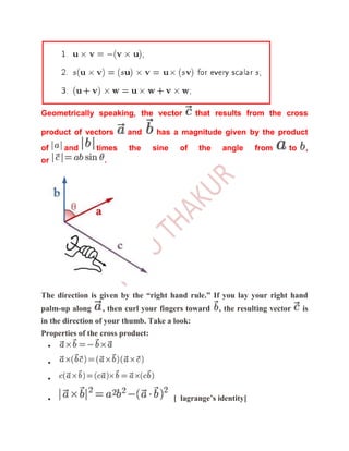 Geometrically speaking, the vector              that results from the cross

product of vectors       and        has a magnitude given by the product
of    and       times     the      sine    of    the    angle      from     to    ,
or                .




The direction is given by the “right hand rule.” If you lay your right hand
palm-up along     , then curl your fingers toward      , the resulting vector    is
in the direction of your thumb. Take a look:
Properties of the cross product:




                                          [ lagrange’s identity]
 