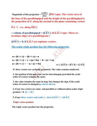 Magnitude of this projection =              [        repts. The vector area of
the base of the parallelopiped and the height of the parallelopiped is
the projection of along the normal to the plane containing vectors

           . i.e., along      ]

∴ volume of parallelepiped = [      ] {if                     repts. Three co-
terminus edges of a parallelogram }

[         ] = 0, if        are coplanar vectors.

The scalar triple product has the following properties




                                                     ⇨ 1. [       ]=[      =[

    If these vectors are cyclically permuted. The value remains unaltered.

    2. the position of dot and cross can be interchanged, provided the cyclic
    order of vectors remains the same.

    3. the value remains the same in mag. but changes the sign, if the cyclic
    order of vectors is changed.(as shown above)

    4. if any two vectors are same and parallel( or collinear),then scalar triple
    product = 0 [      λ ]

    5. if any three vectors and scalar λ , then [λ       = λ[       ]

    Triple vector product:

The triple vector product has the properties
 