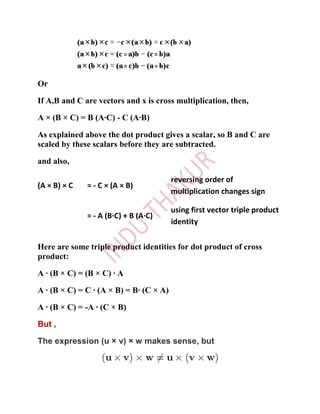 Or

If A,B and C are vectors and x is cross multiplication, then,

A × (B × C) = B (A·C) - C (A·B)

As explained above the dot product gives a scalar, so B and C are
scaled by these scalars before they are subtracted.

and also,

                                         reversing order of
(A × B) × C   = - C × (A × B)
                                         multiplication changes sign

                                         using first vector triple product
              = - A (B·C) + B (A·C)
                                         identity


Here are some triple product identities for dot product of cross
product:

A · (B × C) = (B × C) · A

A · (B × C) = C · (A × B) = B· (C × A)

A · (B × C) = -A · (C × B)

But ,

The expression (u × v) × w makes sense, but
 