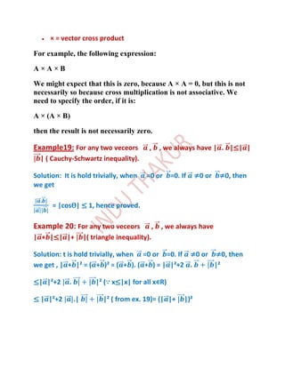 × = vector cross product

For example, the following expression:

A×A×B

We might expect that this is zero, because A × A = 0, but this is not
necessarily so because cross multiplication is not associative. We
need to specify the order, if it is:

A × (A × B)

then the result is not necessarily zero.

Example19: For any two veceors              ,       , we always have | . |≤| |
  | ( Cauchy-Schwartz inequality).

Solution: It is hold trivially, when       =0 or       =0. If     ≠0 or   ≠0, then
we get

      = |cosѲ| ≤ 1, hence proved.

Example 20: For any two veceors                 ,   , we always have
| + |≤| |+           |( triangle inequality).

Solution: t is hold trivially, when =0 or =0. If ≠0 or ≠0, then
we get , | + |² = ( + )² = ( + ). ( + ) = | |²+2 .     |²

≤| |²+2     .            |² (∵ x≤|x| for all x∊R)

≤ | |²+2        .|          |² ( from ex. 19)= (| |+        |)²
 