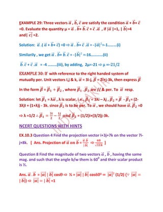 EXAMPLE 29: Three vectors , , are satisfy the condition + +
=0. Evaluate the quantity μ = . +  + . , if |=1, | =4
and| =2.

Solution:       .(       + + ) =0 ⇨     . + . = -|         =-1………(i)

Similarily , we get         . +       = -|        =-16…………(ii)

    + .         = -4 ………(iii), by adding, 2μ=-21 ⇨ μ =-21/2

EXAMPLE 30: If with reference to the right handed system of
mutually per. Unit vectors I,j & k, = 3i-j, = 2i+j-3k, then express

In the form          =            , where            are // & per. To   resp.

Solution: let     = λ , λ is scalar, i.e.,   = 3λi – λj , = - = (2-
3λ)I + (1+λ)j - 3k. since    is to be per. To , we should have .   =0

⇨ λ =1/2 ∴                                   = (1/2)i+(3/2)j-3k.

NCERT QUESTIONS WITH HINTS
EX.10.3 Question 4 Find the projection vector i+3j+7k on the vector 7i-
j+8k. [ Ans. Projection of                    =      ⇨       ]

Question 8 Find the magnitude of two vectors , , having the same
mag. and such that the angle b/w them is 600 and their scalar product
is ½.

Ans.        =              cosѲ ⇨ ½ =                cos600 =      (1/2) (∵
   )⇨                     =1
 