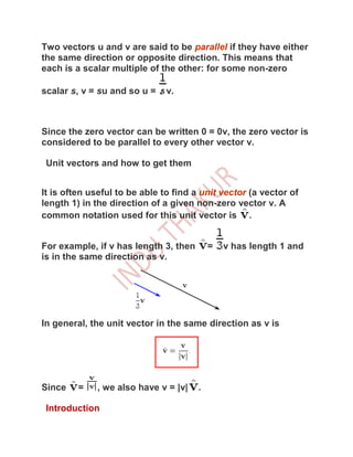 Two vectors u and v are said to be parallel if they have either
the same direction or opposite direction. This means that
each is a scalar multiple of the other: for some non-zero

scalar s, v = su and so u =    v.



Since the zero vector can be written 0 = 0v, the zero vector is
considered to be parallel to every other vector v.

 Unit vectors and how to get them


It is often useful to be able to find a unit vector (a vector of
length 1) in the direction of a given non-zero vector v. A
common notation used for this unit vector is .


For example, if v has length 3, then       =   v has length 1 and
is in the same direction as v.




In general, the unit vector in the same direction as v is




Since    =   , we also have v = |v|    .

 Introduction
 