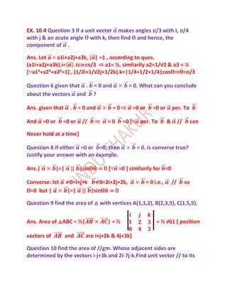 EX. 10.4 Question 3 If a unit vector makes angles п/3 with I, п/4
with j & an acute angle Ѳ with k, then find Ѳ and hence, the
component of .

Ans. Let = a1i+a2j+a3k, | =1 , according to ques.
(a1i+a2j+a3k).i=         п/3 ⇨ a1= ½, similarily a2=1/√2 & a3 = ½
[∵a1²+a2²+a3²=1+ , (1/2i+1/√2j+1/2k).k=|1/4+1/2+1/4|cosѲ⇨Ѳ=п/3

Question 6 given that . = 0 and                 = 0. What can you conclude
about the vectors and ?

Ans. given that        .    = 0 and       =0⇨        =0 or      =0 or        per. To

And     =0 or     =0 or      //   ⇨     =0    =0 [∵ per. To              &        //        can

Never hold at a time]

Question 8 if either =0 or =0, then                   = 0. is converse true?
Justify your answer with an example.

Ans.|           |=|         |sinѲ = 0 [∵ =0 ] similarily for =0

Converse: let         ≠0=i+j+k ≠0=2i+2j+2k,                  = 0 i.e.,       //        so
Ѳ=0 but |             |=|     |sinѲ = 0

Question 9 find the area of △ with vertices A(1,1,2), B(2,3,5), C(1,5,5).


Ans. Area of △ABC = ½|                  |=½                       = ½ √61 * position

vectors of            and      are i+j+2k & 4j+3k]

Question 10 find the area of //gm. Whose adjacent sides are
determined by the vectors i-j+3k and 2i-7j-k.Find unit vector // to its
 