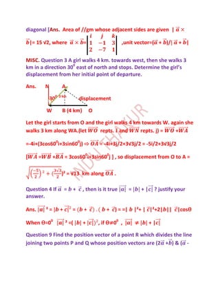 diagonal [Ans. Area of //gm whose adjacent sides are given |

    |= 15 √2, where               =                   ,unit vector=( + )/        + |


MISC. Question 3 A girl walks 4 km. towards west, then she walks 3
km in a direction 300 east of north and stops. Determine the girl’s
displacement from her initial point of departure.

Ans.       N          A

               300   3 km
                                 displacement

           W          B (4 km)        O

Let the girl starts from O and the girl walks 4 km towards W. again she
walks 3 km along WA.(let         repts. and       repts. j) =   +

=-4i+(3cos600i+3sin600j) ⇨                = -4i+3j/2+3√3j/2 = -5i/2+3√3j/2

[      =        +        = 3cos600i+3sin600j ] , so displacement from O to A =

                      )² = √13 km along          .

Question 4 If            =   +    , then is it true     =       +|    ? justify your
answer.

Ans.       ²=        +       =    +          + ) = =|       |²+ | |²+2| || |cosѲ

When Ѳ=00                ² =(     +       , if Ѳ≠00 ,       ≠        +|

Question 9 Find the position vector of a point R which divides the line
joining two points P and Q whose position vectors are (2 + ) & ( -
 