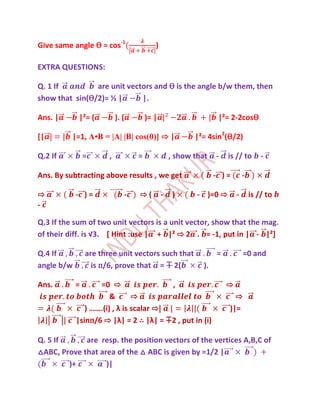 Give same angle Ѳ = cos-1                )

EXTRA QUESTIONS:

Q. 1 If         are unit vectors and Ѳ is the angle b/w them, then
show that sin(Ѳ/2)= ½ |      |.

Ans. |      |²= (          ). (       )= |                       |²= 2-2cosѲ

[|        |=1, A•B = |A| |B| cos(θ)] ⇨ |                |²= 4sin2(Ѳ/2)

Q.2 If          =      ,          =              , show that    -   is // to        -

Ans. By subtracting above results , we get                      - )=        -

⇨           - )=              -   ⇨(         -    )      - )=0 ⇨        -       is // to
-

Q.3 If the sum of two unit vectors is a unit vector, show that the mag.
of their diff. is √3. [ Hint :use | + |² ⇨ 2 . = -1, put in | - |²]

Q.4 If          are three unit vectors such that                =           =0 and
angle b/w         is п/6, prove that = ∓ 2(                ).

Ans.        =      =0 ⇨                  ,                          ⇨
                       &       ⇨                                      ⇨
               ) …….(i) , λ is scalar ⇨|                            )|=
            |sinп/6 ⇨ |λ| = 2 ∴ |λ| = ∓2 , put in (i)

Q. 5 If      are resp. the position vectors of the vertices A,B,C of
△ABC, Prove that area of the △ ABC is given by =1/2 |
        )+         )|
 