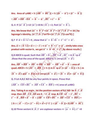 Ans. Area of △ABC = ½ |                             )| = ½ |(                    )        (              )|

∵        =           -                        ,      =

Q. 6 If |                |=12 |     |=10 & |       | = 2, find |                     |.

Ans. We know that |                         |² +|     |² = |       |² ⇨ 16 [ by
lagrange’s identity, |                      |²sin²Ѳ=|        |²(1-cos²Ѳ) ]

Q.7 if                     = 0 , show that                    =              =                .

Ans.           )=             ⇨                               =               , simily take cross
product with vector b , we get                            =                , by above results ]

Q.8 ABCD is quad. Such that      =   ,      = ,                                      =m            +p
.Show that the area of the quad. ABCD is ½ |m+p||                                             |

Ans.     +     =                    ⇨         =                        =              ∴ area of
quad. ABCD = ½ |                            | = ½ |( m            +p       ) (           )| = ½ | m

             )- p(                )| = ½ |m+p||                   |∵                 )= - (                   )]

Q. 9 Let A,B,C &D be any four points in space. Prove that

|                +                      +                 | = 4 ( area of △ABC)

Ans. Taking A as orgin , let the position vectors of B,C &D be
resp. then                are            resp. &     =       ,                                          =
        ,    =         ∴|               +             +                                                 |=

|                        )+           )       +(      )       (              )|= 2|                          |

Q.10 Three vectors                        are coplanar vectors ⇨                                  ).    =0
 
