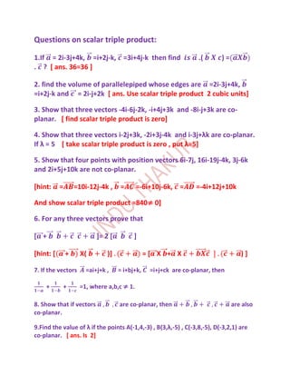 Questions on scalar triple product:

1.If = 2i-3j+4k, =i+2j-k, =3i+4j-k then find                      .(       )=
. ? [ ans. 36=36 ]

2. find the volume of parallelepiped whose edges are =2i-3j+4k,
=i+2j-k and = 2i-j+2k [ ans. Use scalar triple product 2 cubic units]

3. Show that three vectors -4i-6j-2k, -i+4j+3k and -8i-j+3k are co-
planar. [ find scalar triple product is zero]

4. Show that three vectors i-2j+3k, -2i+3j-4k and i-3j+λk are co-planar.
If λ = 5 [ take scalar triple product is zero , put λ=5]

5. Show that four points with position vectors 6i-7j, 16i-19j-4k, 3j-6k
and 2i+5j+10k are not co-planar.

[hint:     =       =10i-12j-4k ,    =       =-6i+10j-6k, =       =-4i+12j+10k

And show scalar triple product =840≠ 0]

6. For any three vectors prove that

[ +                        ]= 2 [         ]

[hint: [       +     X(        )]               =[ X + X                           )]

7. If the vectors      =ai+j+k ,    = i+bj+k,    =i+j+ck are co-planar, then

    +          +     =1, where a,b,c ≠ 1.

8. Show that if vectors             are co-planar, then                         are also
co-planar.

9.Find the value of λ if the points A(-1,4,-3) , B(3,λ,-5) , C(-3,8,-5), D(-3,2,1) are
co-planar. [ ans. Is 2]
 