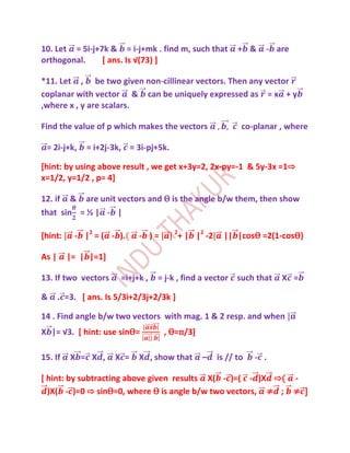 10. Let = 5i-j+7k & = i-j+mk . find m, such that             + &    - are
orthogonal.     * ans. Is √(73) +

*11. Let , be two given non-cillinear vectors. Then any vector
coplanar with vector & can be uniquely expressed as = x + y
,where x , y are scalars.

Find the value of p which makes the vectors                   co-planar , where

 = 2i-j+k,    = i+2j-3k, = 3i-pj+5k.

[hint: by using above result , we get x+3y=2, 2x-py=-1 & 5y-3x =1⇨
x=1/2, y=1/2 , p= 4]

12. if & are unit vectors and Ѳ is the angle b/w them, then show
that sin = ½ | - |

[hint:     - |2 = ( - ).     - )=      2
                                           + | |2 -2     || |cosѲ =2(1-cosѲ)

As |     |= | |=1]

13. If two vectors      =i+j+k ,   = j-k , find a vector such that      X =

&      . =3. [ ans. Is 5/3i+2/3j+2/3k ]

14 . Find angle b/w two vectors with mag. 1 & 2 resp. and when
X |= √3. [ hint: use sinѲ=          , Ѳ=п/3]

15. If    X = X ,     X =    X , show that       –     is // to   - .

[ hint: by subtracting above given results X( - )=( - )X ⇨( -
  )X( - )=0 ⇨ sinѲ=0, where Ѳ is angle b/w two vectors, ≠ ; ≠ ]
 