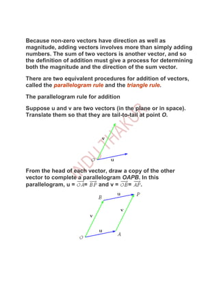 Because non-zero vectors have direction as well as
magnitude, adding vectors involves more than simply adding
numbers. The sum of two vectors is another vector, and so
the definition of addition must give a process for determining
both the magnitude and the direction of the sum vector.

There are two equivalent procedures for addition of vectors,
called the parallelogram rule and the triangle rule.

The parallelogram rule for addition

Suppose u and v are two vectors (in the plane or in space).
Translate them so that they are tail-to-tail at point O.




From the head of each vector, draw a copy of the other
vector to complete a parallelogram OAPB. In this
parallelogram, u =   =     and v =   =   .
 