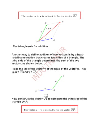 The triangle rule for addition


Another way to define addition of two vectors is by a head-
to-tail construction that creates two sides of a triangle. The
third side of the triangle determines the sum of the two
vectors, as shown below.

Place the tail of the vector v at the head of the vector u. That
is, u =  and v =      .




Now construct the vector          to complete the third side of the
triangle OAP.
 