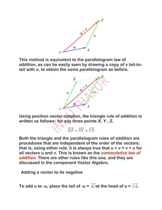This method is equivalent to the parallelogram law of
addition, as can be easily seen by drawing a copy of v tail-to-
tail with u, to obtain the same parallelogram as before.




Using position vector notation, the triangle rule of addition is
written as follows: for any three points X, Y , Z,



Both the triangle and the parallelogram rules of addition are
procedures that are independent of the order of the vectors;
that is, using either rule, it is always true that u + v = v + u for
all vectors u and v. This is known as the commutative law of
addition. There are other rules like this one, and they are
discussed in the component Vector Algebra.

 Adding a vector to its negative


To add u to -u, place the tail of -u =    at the head of u =     .
 
