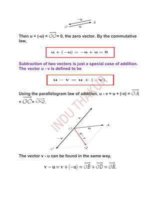 Then u + (-u) =     = 0, the zero vector. By the commutative
law,




Subtraction of two vectors is just a special case of addition.
The vector u - v is defined to be




Using the parallelogram law of addition, u - v = u + (-v) =
+     =      .




The vector v - u can be found in the same way.
 