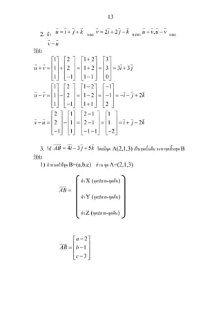 13
2. ถา u i j k= + + และ 2 2v i j k= + − จงหา ,u v u v+ − และ
v u−
วิธีทํา
1 2 1 2 3
1 2 1 2 3 3 3
1 1 1 1 0
1 2 1 2 1
1 2 1 2 1 2
1 1 1 1 2
2 1 2 1
2 1 2 1
1 1 1
u v i j
u v i j k
v u
+⎡ ⎤ ⎡ ⎤ ⎡ ⎤ ⎡ ⎤
⎢ ⎥ ⎢ ⎥ ⎢ ⎥ ⎢ ⎥+ = + = + = = +⎢ ⎥ ⎢ ⎥ ⎢ ⎥ ⎢ ⎥
⎢ ⎥ ⎢ ⎥ ⎢ ⎥ ⎢ ⎥− −⎣ ⎦ ⎣ ⎦ ⎣ ⎦ ⎣ ⎦
− −⎡ ⎤ ⎡ ⎤ ⎡ ⎤ ⎡ ⎤
⎢ ⎥ ⎢ ⎥ ⎢ ⎥ ⎢ ⎥− = − = − = − = − − +⎢ ⎥ ⎢ ⎥ ⎢ ⎥ ⎢ ⎥
⎢ ⎥ ⎢ ⎥ ⎢ ⎥ ⎢ ⎥− +⎣ ⎦ ⎣ ⎦ ⎣ ⎦ ⎣ ⎦
−⎡ ⎤ ⎡ ⎤
⎢ ⎥ ⎢ ⎥− = − = −⎢ ⎥ ⎢ ⎥
⎢ ⎥ ⎢ ⎥− −⎣ ⎦ ⎣ ⎦
1
1 2
1 2
i j k
⎡ ⎤ ⎡ ⎤
⎢ ⎥ ⎢ ⎥= = + −⎢ ⎥ ⎢ ⎥
⎢ ⎥ ⎢ ⎥− −⎣ ⎦ ⎣ ⎦
3. ให 4 3 5AB i j k= − + โดยมีจุด A(2,1,3) เปนจุดเริ่มตน จงหาจุดสิ้นสุด B
วิธีทํา
1) กําหนดใหจุด B=(a,b,c) สวน จุด A=(2,1,3)
คา X (จุดปลาย-จุดตน)
AB =
คา Y (จุดปลาย-จุดตน)
คา Z (จุดปลาย-จุดตน)
2
1
3
a
AB b
c
−⎡ ⎤
⎢ ⎥= −⎢ ⎥
⎢ ⎥−⎣ ⎦
 