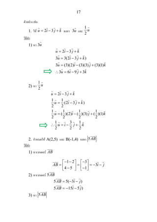 17
ตัวอยาง เชน
1. ให 2 3u i j k= − + จงหา 3u และ
1
2
u
วิธีทํา
1) หา 3u
2 3
3 3(2 3 )
3 (3)(2) (3)(3) (3)(1)
3 6 9 3
u i j k
u i j k
u i j k
u i j k
= − +
= − +
= − +
∴ = − +
2) หา
1
2
u
2 3
1 1
(2 3 )
2 2
1 1 1 1
( )(2) ( )(3) ( )(1)
2 2 2 2
1 3 1
2 2 2
u i j k
u i j k
u i j k
u i j k
= − +
= − +
= − +
∴ = − +
2. กําหนดให A(2,5) และ B(-1,4) จงหา 5AB
วิธีทํา
1) หาเวกเตอร AB
1 2 3
3
4 5 1
AB i j
− − −⎡ ⎤ ⎡ ⎤
= = = − −⎢ ⎥ ⎢ ⎥− −⎣ ⎦ ⎣ ⎦
2) หาเวกเตอร 5AB
5 5( 3 )
5 15 5 )
AB i j
AB i j
= − −
= − −
3) หา 5AB
 