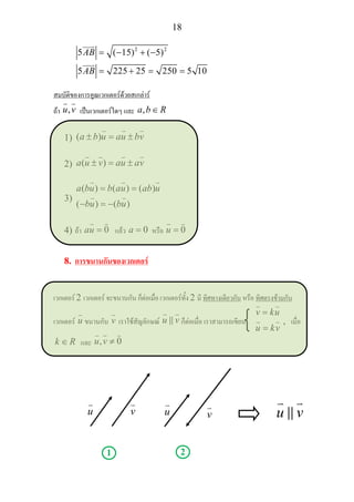 18
2 2
5 ( 15) ( 5)
5 225 25 250 5 10
AB
AB
= − + −
= + = =
สมบัติของการคูณเวกเตอรดวยสเกลาร
ถา ,u v เปนเวกเตอรใดๆ และ ,a b R∈
1) ( )a b u au bv± = ±
2) ( )a u v au av± = ±
3)
( ) ( ) ( )
( ) ( )
a bu b au ab u
bu bu
= =
− = −
4) ถา 0au = แลว 0a = หรือ 0u =
8. การขนานกันของเวกเตอร
เวกเตอร 2 เวกเตอร จะขนานกัน ก็ตอเมื่อ เวกเตอรทั้ง 2 มี ทิศทางเดียวกัน หรือ ทิศตรงขามกัน
เวกเตอร u ขนานกับ v เราใชสัญลักษณ u v ก็ตอเมื่อ เราสามารถเขียน
v ku
u kv
=
=
, เมื่อ
k R∈ และ , 0u v ≠
u v u v
1 2
u v
 