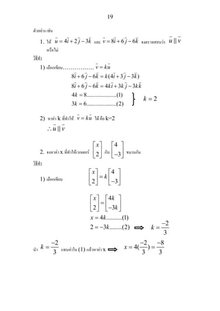 19
ตัวอยาง เชน
1. ให 4 2 3u i j k= + − และ 8 6 6v i j k= + − จงตรวจสอบวา u v
หรือไม
วิธีทํา
1) เลือกเขียน……………. v ku=
8 6 6 (4 3 3 )
8 6 6 4 3 3
4 8....................(1)
3 6....................(2)
i j k k i j k
i j k ki k j kk
k
k
+ − = + −
+ − = + −
=
=
2) หาคา k ที่ทําให v ku= ได คือ k=2
u v∴
2. จงหาคา x ที่ทําใหเวกเตอร 2
x⎡ ⎤
⎢ ⎥
⎣ ⎦
กับ
4
3
⎡ ⎤
⎢ ⎥−⎣ ⎦
ขนานกัน
วิธีทํา
1) เลือกเขียน
4
2 3
x
k
⎡ ⎤ ⎡ ⎤
=⎢ ⎥ ⎢ ⎥−⎣ ⎦ ⎣ ⎦
4
2 3
4 ..........(1)
2 3 ........(2)
x k
k
x k
k
⎡ ⎤ ⎡ ⎤
=⎢ ⎥ ⎢ ⎥−⎣ ⎦ ⎣ ⎦
=
= −
นํา
2
3
k
−
= แทนคาใน (1) แลวหาคา x
2 8
4( )
3 3
x
− −
= =
2k =
2
3
k
−
=
 