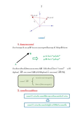 2
เวกเตอร
1. ลักษณะของเวกเตอร
ถาเรากําหนดจุด A และ จุด B ในระนาบ และลากลูกศรเชื่อมจากจุด A ไปยังจุด B ดังภาพ
ถาเราตองการศึกษาทั้งทิศทางและขนาดของ AB สิ่งที่เราศึกษานี้ เรียกวา “เวกเตอร” เราใช
สัญลักษณ AB แทน เวกเตอร AB (หรือใชสัญลักษณ u แทนเวกเตอร AB ก็ได)
ขนาด (ความยาวของลูกศร)
เวกเตอร AB
ทิศทาง (ทิศทางของลูกศร)
2. เวกเตอรในระบบพิกัดฉาก
A
B
จุด A เรียกวา “จุดเริ่มตน”
จุด B เรียกวา “จุดสิ้นสุด”
เวกเตอร 1 หนวย คือ เวกเตอรที่มีความยาวหรือขนาดเทากับ 1 หนวย
เวกเตอร 1 หนวย เปนเวกเตอรสําคัญที่เรานําไปใชสรางเวกเตอรอื่น
 