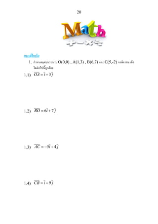 20
แบบฝกหัด
1. กําหนดจุดบนระนาบ O(0,0) , A(1,3) , B(6,7) และ C(5,-2) จงพิจารณาขอ
ใดตอไปนี้ถูกตอง
1.1) 3OA i j= +
1.2) 6 7BO i j= +
1.3) 5 4AC i j= − +
1.4) 9CB i j= +
 