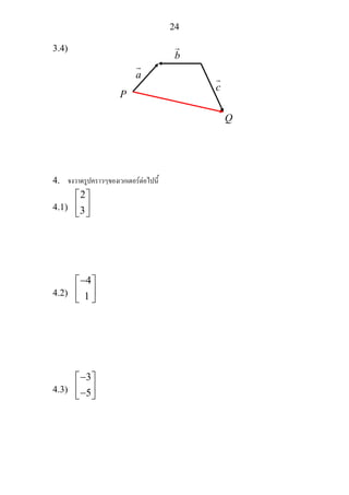 24
3.4)
4. จงวาดรูปคราวๆของเวกเตอรตอไปนี้
4.1)
2
3
⎡ ⎤
⎢ ⎥
⎣ ⎦
4.2)
4
1
−⎡ ⎤
⎢ ⎥
⎣ ⎦
4.3)
3
5
−⎡ ⎤
⎢ ⎥−⎣ ⎦
a
b
c
P
Q
 