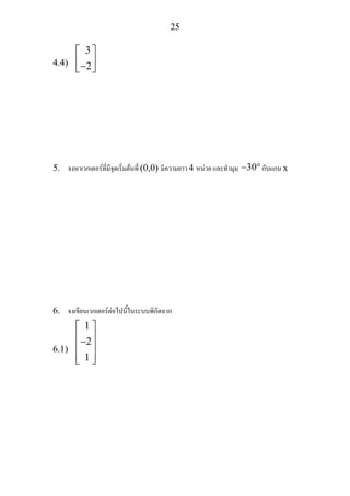 25
4.4)
3
2
⎡ ⎤
⎢ ⎥−⎣ ⎦
5. จงหาเวกเตอรที่มีจุดเริ่มตนที่ (0,0) มีความยาว 4 หนวย และทํามุม 30− °กับแกน x
6. จงเขียนเวกเตอรตอไปนี้ในระบบพิกัดฉาก
6.1)
2
1
1⎡ ⎤
⎢ ⎥−⎢ ⎥
⎢ ⎥⎣ ⎦
 
