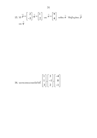 31
15. ให
2
,
3 2
p q
1⎡ ⎤ ⎡ ⎤
= =⎢ ⎥ ⎢ ⎥−⎣ ⎦ ⎣ ⎦
และ a
9⎡ ⎤
= ⎢ ⎥4⎣ ⎦
จงเขียน a ใหอยูในรูปของ p
และ q
16. จงหาขนาดของเวกเตอรตอไปนี้
3 4
1 , 1 , 0
3 2 1
1 −⎡ ⎤ ⎡ ⎤ ⎡ ⎤
⎢ ⎥ ⎢ ⎥ ⎢ ⎥−⎢ ⎥ ⎢ ⎥ ⎢ ⎥
⎢ ⎥ ⎢ ⎥ ⎢ ⎥−⎣ ⎦ ⎣ ⎦ ⎣ ⎦
 