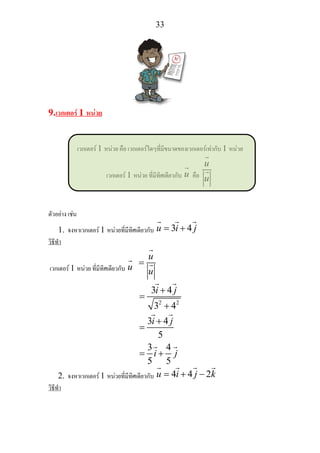 33
9.เวกเตอร 1 หนวย
เวกเตอร 1 หนวย คือ เวกเตอรใดๆที่มีขนาดของเวกเตอรเทากับ 1 หนวย
เวกเตอร 1 หนวย ที่มีทิศเดียวกับ u คือ
u
u
ตัวอยาง เชน
1. จงหาเวกเตอร 1 หนวยที่มีทิศเดียวกับ 3 4u i j= +
วิธีทํา
เวกเตอร 1 หนวย ที่มีทิศเดียวกับ u
u
u
=
2 2
3 4
3 4
3 4
5
3 4
5 5
i j
i j
i j
+
=
+
+
=
= +
2. จงหาเวกเตอร 1 หนวยที่มีทิศเดียวกับ 4 4 2u i j k= + −
วิธีทํา
 