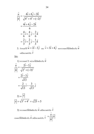 34
2 2 2
4 4 2
4 4 ( 2)
4 4 2
6
4 4 2
6 6 6
2 2 1
3 3 3
u i j k
u
i j k
i j k
i j k
+ −
=
+ + −
+ −
=
= + −
= + −
3. กําหนดให 2 3u i j= − และ 3 4v i j= + จงหาเวกเตอรที่มีทิศเดียวกับ u
แตมีขนาดเทากับ v
วิธีทํา
1) หาเวกเตอร 1 หนวย ที่มีทิศเดียวกับ u
2 2
2 3
2 ( 3)
2 3
13
2 3
13 13
u i j
u
i j
i j
−
=
+ −
−
=
= −
2) หา v
2 2
3 4 25 5v = + = =
3) หาเวกเตอรที่มีทิศเดียวกับ u แตมีขนาดเทากับ v
เวกเตอรที่มีทิศเดียวกับ u แตมีขนาดเทากับ v
u
v
u
=
 