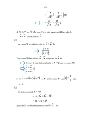 35
2 3
(5)
13 13
10 15
13 13
i j
i j
⎛ ⎞
= −⎜ ⎟
⎝ ⎠
= −
4. ให ,u v และ w เปนเวกเตอรที่ไมขนานกัน จงหาเวกเตอรที่มีทิศทางเดียวกับ
u w+ และมีขนาดเทากับ v
วิธีทํา
1) หาเวกเตอร 1 หนวย ที่มีทิศทางเดียวกับ u w+ คือ
u w
u w
+
+
2) หาเวกเตอรที่มีทิศทางเดียวกับ u w+ และขนาดเทากับ v คือ
(เวกเตอร 1 หนวย ที่มีทิศทางเดียวกับ u w+ )(ขนาดของเวกเตอร u )
u w
v
u w
+
+
5. ให 6 3 2u i j k= − + − ถา v มีทิศตรงขามกับ u และ
1
2
v = แลวจง
หา v
วิธีทํา
1) หานิเสธของเวกเตอร u u= −
( 6 3 2 )
6 3 2
i j k
i j k
= − − + −
= − +
2) เวกเตอร 1 หนวยที่มีทิศทางเดียวกับ เวกเตอร ( )u− คือ
 
