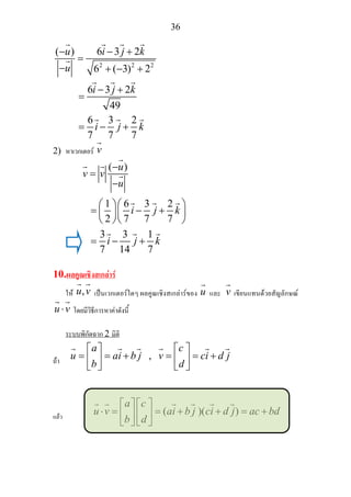 36
2 2 2
( ) 6 3 2
6 ( 3) 2
6 3 2
49
6 3 2
7 7 7
u i j k
u
i j k
i j k
− − +
=
− + − +
− +
=
= − +
2) หาเวกเตอร v
( )
1 6 3 2
2 7 7 7
3 3 1
7 14 7
u
v v
u
i j k
i j k
−
=
−
⎛ ⎞⎛ ⎞
= − +⎜ ⎟⎜ ⎟
⎝ ⎠⎝ ⎠
= − +
10.ผลคูณเชิงสเกลาร
ให ,u v เปนเวกเตอรใดๆ ผลคูณเชิงสเกลารของ u และ v เขียนแทนดวยสัญลักษณ
u v⋅ โดยมีวิธีการหาคาดังนี้
ระบบพิกัดฉาก 2 มิติ
ถา ,
a c
u ai b j v ci d j
b d
⎡ ⎤ ⎡ ⎤
= = + = = +⎢ ⎥ ⎢ ⎥
⎣ ⎦ ⎣ ⎦
แลว
( )
a c
u v ai b j ci d j ac bd
b d
⎡ ⎤ ⎡ ⎤
⋅ = = + )( + = +⎢ ⎥ ⎢ ⎥
⎣ ⎦ ⎣ ⎦
 