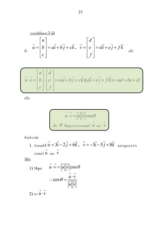37
ระบบพิกัดฉาก 3 มิติ
ถา
,
a d
u b ai b j ck v e di e j f k
c f
⎡ ⎤ ⎡ ⎤
⎢ ⎥ ⎢ ⎥= = + + = = + +⎢ ⎥ ⎢ ⎥
⎢ ⎥ ⎢ ⎥⎣ ⎦ ⎣ ⎦
แลว
( )
a d
u v b e ai b j ck di e j f k ad be cf
c f
⎡ ⎤ ⎡ ⎤
⎢ ⎥ ⎢ ⎥⋅ = ⋅ = + + )( + + = + +⎢ ⎥ ⎢ ⎥
⎢ ⎥ ⎢ ⎥⎣ ⎦ ⎣ ⎦
หรือ
cosu v u v θ⋅ =
เมื่อ θ คือมุมระหวางเวกเตอร u และ v
ตัวอยาง เชน
1. กําหนดให 3 2 , 3 5 8u i j k v i j k= − + 6 = − − + จงหามุมระหวาง
เวกเตอร u และ v
วิธีทํา
1) ใชสูตร cosu v u v θ⋅ =
cos
u v
u v
θ
⋅
∴ =
2) หา u v⋅
 