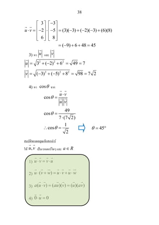 38
3 3
2 5 (3)( 3) ( 2)( 3) (6)(8)
6
( 9) 6 48 45
u v
−⎡ ⎤ ⎡ ⎤
⎢ ⎥ ⎢ ⎥⋅ = − ⋅ − = − + − − +⎢ ⎥ ⎢ ⎥
⎢ ⎥ ⎢ ⎥8⎣ ⎦ ⎣ ⎦
= − + + =
3) หา u และ v
2 2 2
2 2 2
3 ( 2) 6 49 7
( 3) ( 5) 8 98 7 2
u
v
= + − + = =
= − + − + = =
4) หา cosθ จาก
cos
49
cos
7 (7 2)
1
cos
2
u v
u v
θ
θ
θ
⋅
=
=
⋅
∴ =
สมบัติของผลคูณเชิงสเกลาร
ให ,u v เปนเวกเตอรใดๆ และ a R∈
1) u v v u⋅ = ⋅
2) ( )u v w u v u w⋅ + = ⋅ + ⋅
3) ( ) ( )( ) ( )( )a u v au v u av⋅ = =
4) 0 0u⋅ =
45θ = °
 