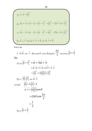 39
5)
2
u u u⋅ =
6)
2 2 2
( ) ( ) 2( )u v u v u v u u v v+ ⋅ + = + = + ⋅ +
7)
2 2 2
( ) ( ) 2( )u v u v u v u u v v− ⋅ − = − = − ⋅ +
8) u v⊥ ก็ตอเมื่อ 0u v⋅ = เมื่อ , 0u v ≠
ตัวอยาง เชน
1. ให u และ v เปนเวกเตอร 1 หนวย ซึ่งทํามุมกัน
2
3
π
จงหาคาของ u v+
วิธีทํา
1) จาก
2
( )( )u v u v u v+ = + +
2 2
2
u u v u u v v v
u u v v
= ⋅ + ⋅ + ⋅ + ⋅
= + +
2) หา ,u v และ u v⋅
จากโจทย 1, 1u v= =
cos
2
(1)(1)cos
3
1
2
u v u v θ
π
⋅ =
=
=
3) หา u v+
 