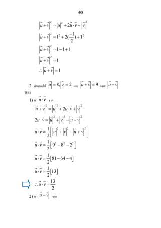 40
2 22
2
2 2
2
2
2
1
1 2( ) 1
2
1 1 1
1
1
u v u u v v
u v
u v
u v
u v
+ = + ⋅ +
−
+ = + +
+ = − +
+ =
∴ + =
2. กําหนดให 8, 2u v= = และ 9u v+ = จงหา u v−
วิธีทํา
1) หา u v⋅ จาก
[ ]
[ ]
2 2 2
2 2 2
2 2 2
2 2 2
2
2
1
2
1
9 8 2
2
1
81 64 4
2
1
13
2
13
2
u v u u v v
u v u v u v
u v u v u v
u v
u v
u v
u v
+ = + ⋅ +
⋅ = + − +
⎡ ⎤⋅ = + − +
⎢ ⎥⎣ ⎦
⎡ ⎤⋅ = − −⎣ ⎦
⋅ = − −
⋅ =
∴ ⋅ =
2) หา u v− จาก
 