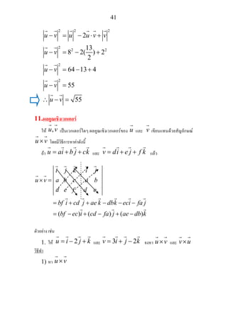 41
2 2 2
2
2 2
2
2
2
13
8 2( ) 2
2
64 13 4
55
55
u v u u v v
u v
u v
u v
u v
− = − ⋅ +
− = − +
− = − +
− =
∴ − =
11.ผลคูณเชิงเวกเตอร
ให ,u v เปนเวกเตอรใดๆ ผลคูณเชิงเวกเตอรของ u และ v เขียนแทนดวยสัญลักษณ
u v× โดยมีวิธีการหาคาดังนี้
ถา u ai b j ck= + + และ v di e j f k= + + แลว
( ) ( ) ( )
i j k i j
u v a b c a b
d e f d e
bf i cd j ae k dbk eci fa j
bf ec i cd fa j ae db k
× =
= + + − − −
= − + − + −
ตัวอยาง เชน
1. ให 2u i j k= − + และ 3 2v i j k= + − จงหา u v× และ v u×
วิธีทํา
1) หา u v×
 